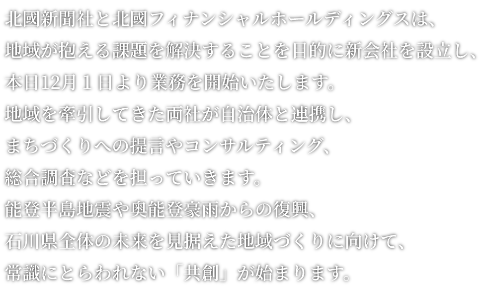 北國新聞社と北國フィナンシャルホールディングス(FHD)は、地域が抱えるさまざまな課題を解決することを目的に、新会社を設立。本日１２月１日より業務を開始いたします。地域を牽引してきた両社の強みやノウハウを結集し、自治体や地域社会への提言、コンサルティングのほか、経済、産業に関する総合調査も担い、能登半島地震や奥能登豪雨からの復旧・復興を含め、県全体の未来を見据えた地域づくりを後押しいたします。